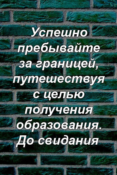 Успешно пребывайте за границей, путешествуя с целью получения образования. До свидания