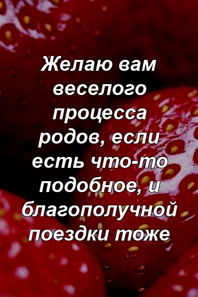 Желаю вам веселого процесса родов, если есть что-то подобное, и благополучной поездки тоже