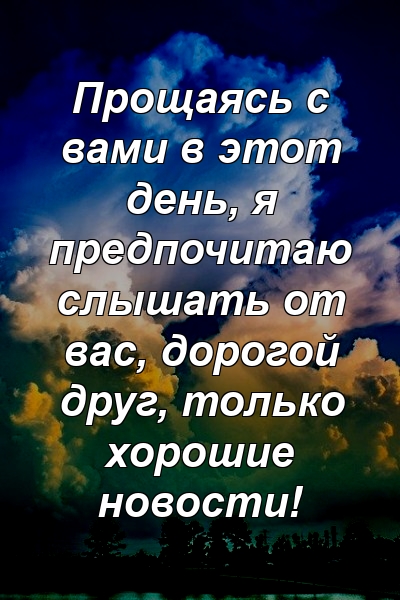 Прощаясь с вами в этот день, я предпочитаю слышать от вас, дорогой друг, только хорошие новости!