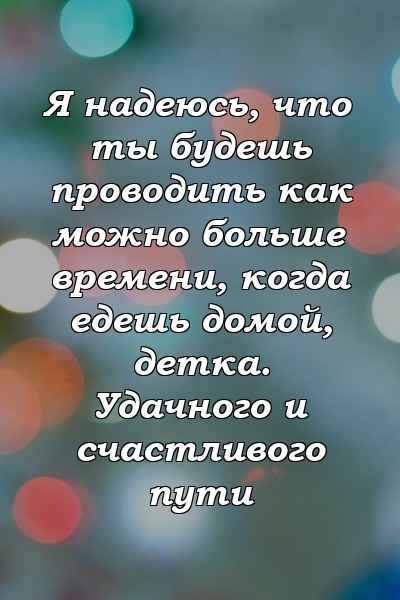 Я надеюсь, что ты будешь проводить как можно больше времени, когда едешь домой, детка. Удачного и счастливого пути