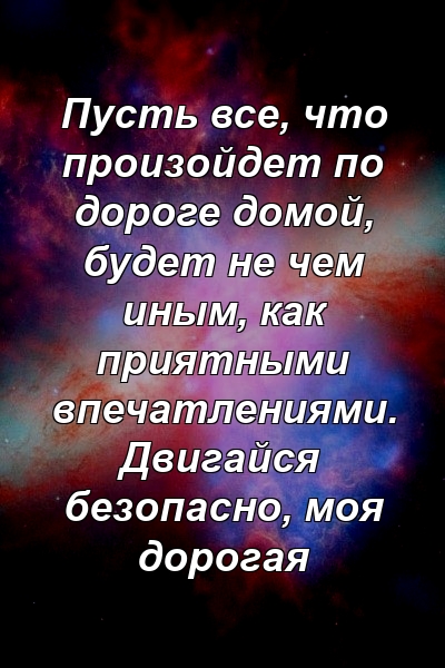 Пусть все, что произойдет по дороге домой, будет не чем иным, как приятными впечатлениями. Двигайся безопасно, моя дорогая