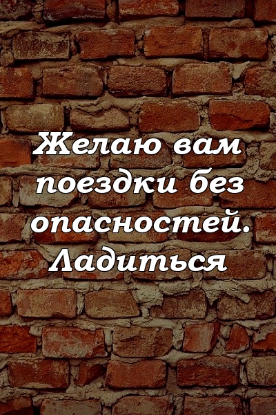 Желаю вам поездки без опасностей. Ладиться