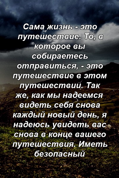 Сама жизнь - это путешествие. То, в которое вы собираетесь отправиться, - это путешествие в этом путешествии. Так же, как мы надеемся видеть себя снова каждый новый день, я надеюсь увидеть вас снова в конце вашего путешествия. Иметь безопасный