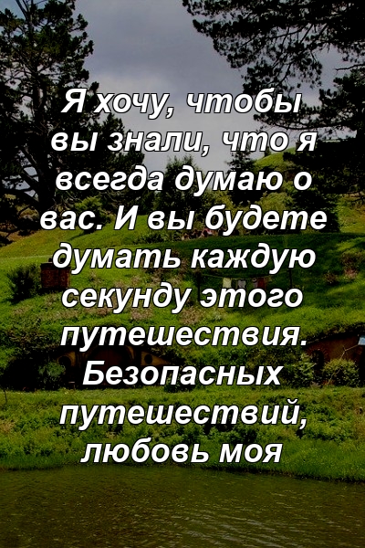 Я хочу, чтобы вы знали, что я всегда думаю о вас. И вы будете думать каждую секунду этого путешествия. Безопасных путешествий, любовь моя