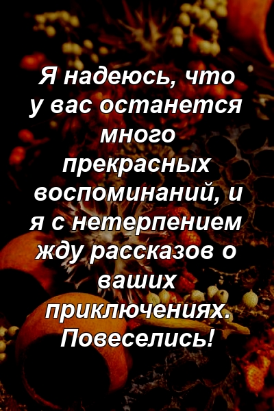 Я надеюсь, что у вас останется много прекрасных воспоминаний, и я с нетерпением жду рассказов о ваших приключениях. Повеселись!