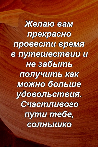 Желаю вам прекрасно провести время в путешествии и не забыть получить как можно больше удовольствия. Счастливого пути тебе, солнышко