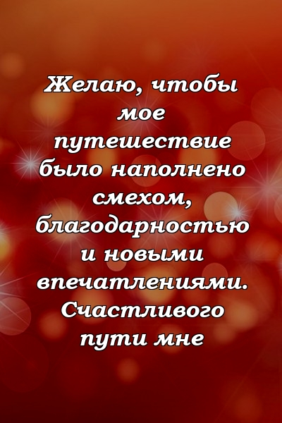 Желаю, чтобы мое путешествие было наполнено смехом, благодарностью и новыми впечатлениями. Счастливого пути мне