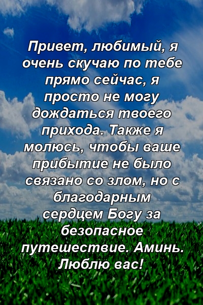 Привет, любимый, я очень скучаю по тебе прямо сейчас, я просто не могу дождаться твоего прихода. Также я молюсь, чтобы ваше прибытие не было связано со злом, но с благодарным сердцем Богу за безопасное путешествие. Аминь. Люблю вас!