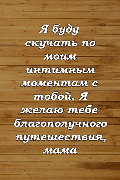 Я буду скучать по моим интимным моментам с тобой. Я желаю тебе благополучного путешествия, мама