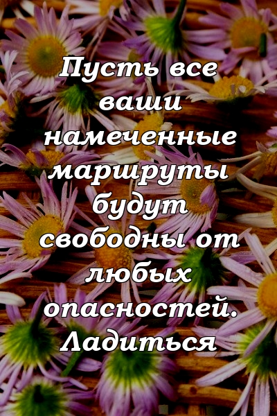 Пусть все ваши намеченные маршруты будут свободны от любых опасностей. Ладиться