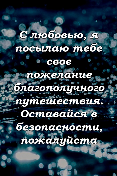 С любовью, я посылаю тебе свое пожелание благополучного путешествия. Оставайся в безопасности, пожалуйста