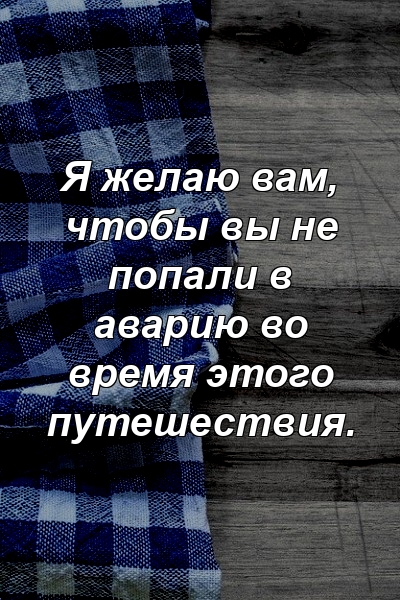 Я желаю вам, чтобы вы не попали в аварию во время этого путешествия.