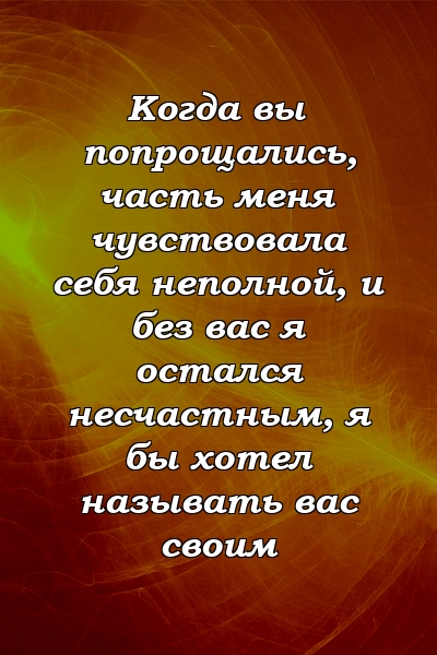 Когда вы попрощались, часть меня чувствовала себя неполной, и без вас я остался несчастным, я бы хотел называть вас своим