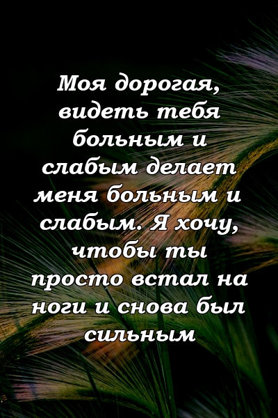 Моя дорогая, видеть тебя больным и слабым делает меня больным и слабым. Я хочу, чтобы ты просто встал на ноги и снова был сильным