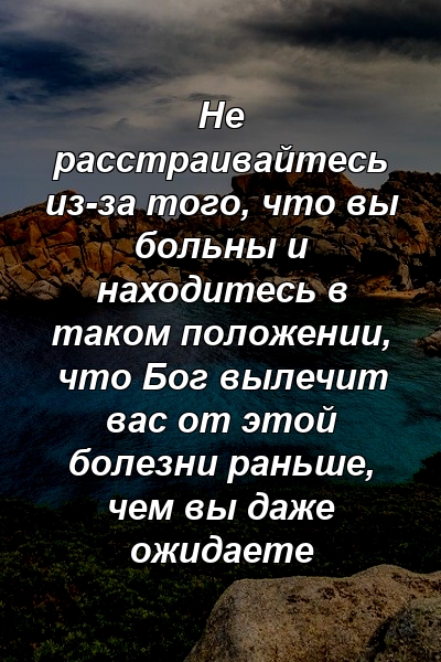 Не расстраивайтесь из-за того, что вы больны и находитесь в таком положении, что Бог вылечит вас от этой болезни раньше, чем вы даже ожидаете