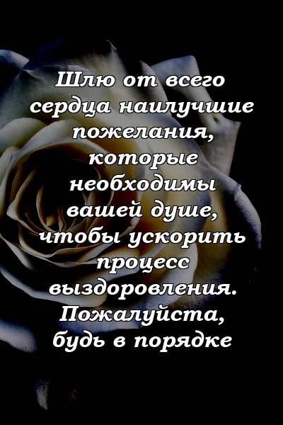 Шлю от всего сердца наилучшие пожелания, которые необходимы вашей душе, чтобы ускорить процесс выздоровления. Пожалуйста, будь в порядке