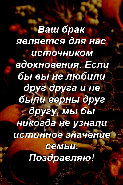 Ваш брак является для нас источником вдохновения. Если бы вы не любили друг друга и не были верны друг другу, мы бы никогда не узнали истинное значение семьи. Поздравляю!