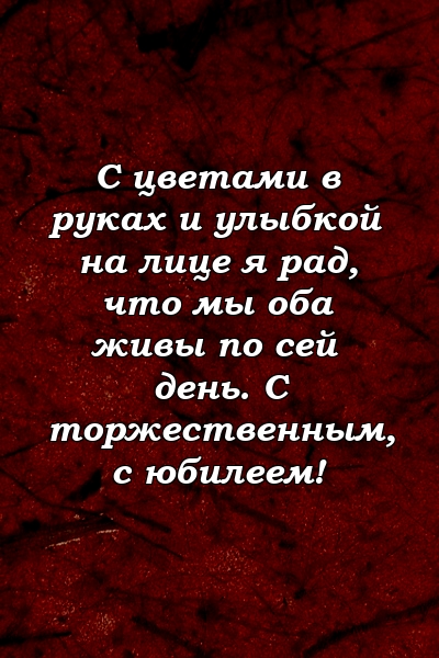 С цветами в руках и улыбкой на лице я рад, что мы оба живы по сей день. С торжественным, с юбилеем!