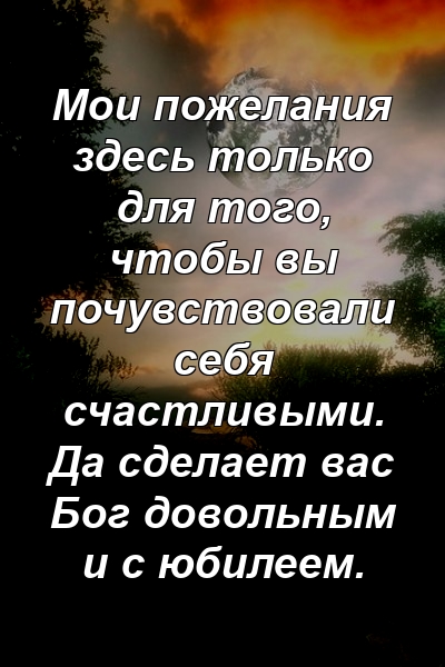 Мои пожелания здесь только для того, чтобы вы почувствовали себя счастливыми. Да сделает вас Бог довольным и с юбилеем.