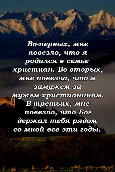 Во-первых, мне повезло, что я родился в семье христиан. Во-вторых, мне повезло, что я замужем за мужем-христианином. В-третьих, мне повезло, что Бог держал тебя рядом со мной все эти годы.