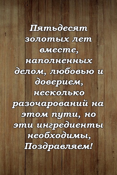 Пятьдесят золотых лет вместе, наполненных делом, любовью и доверием, несколько разочарований на этом пути, но эти ингредиенты необходимы, Поздравляем!