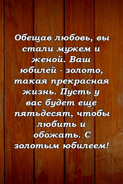 Обещав любовь, вы стали мужем и женой. Ваш юбилей - золото, такая прекрасная жизнь. Пусть у вас будет еще пятьдесят, чтобы любить и обожать. С золотым юбилеем!