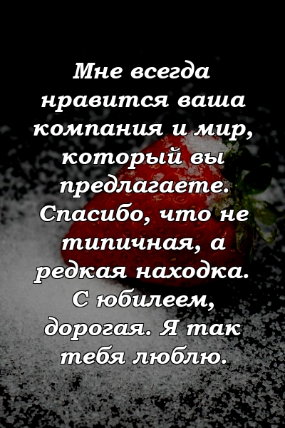 Мне всегда нравится ваша компания и мир, который вы предлагаете. Спасибо, что не типичная, а редкая находка. С юбилеем, дорогая. Я так тебя люблю.