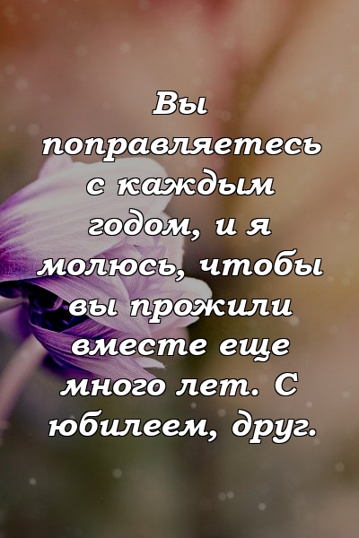 Вы поправляетесь с каждым годом, и я молюсь, чтобы вы прожили вместе еще много лет. С юбилеем, друг.