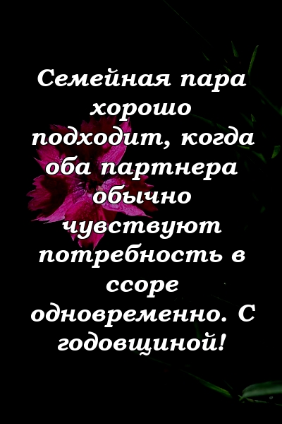 Семейная пара хорошо подходит, когда оба партнера обычно чувствуют потребность в ссоре одновременно. С годовщиной!