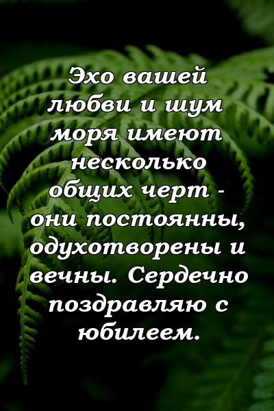 Эхо вашей любви и шум моря имеют несколько общих черт - они постоянны, одухотворены и вечны. Сердечно поздравляю с юбилеем.