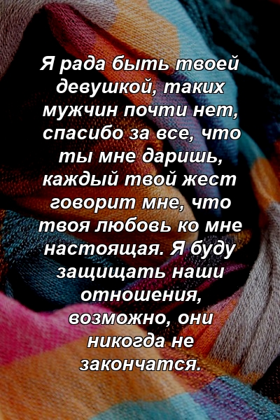 Я рада быть твоей девушкой, таких мужчин почти нет, спасибо за все, что ты мне даришь, каждый твой жест говорит мне, что твоя любовь ко мне настоящая. Я буду защищать наши отношения, возможно, они никогда не закончатся.