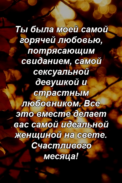 Ты была моей самой горячей любовью, потрясающим свиданием, самой сексуальной девушкой и страстным любовником. Все это вместе делает вас самой идеальной женщиной на свете. Счастливого месяца!