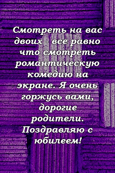 Смотреть на вас двоих - все равно что смотреть романтическую комедию на экране. Я очень горжусь вами, дорогие родители. Поздравляю с юбилеем!