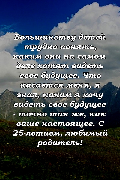 Большинству детей трудно понять, каким они на самом деле хотят видеть свое будущее. Что касается меня, я знал, каким я хочу видеть свое будущее - точно так же, как ваше настоящее. С 25-летием, любимый родитель!