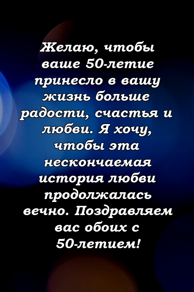 Желаю, чтобы ваше 50-летие принесло в вашу жизнь больше радости, счастья и любви. Я хочу, чтобы эта нескончаемая история любви продолжалась вечно. Поздравляем вас обоих с 50-летием!