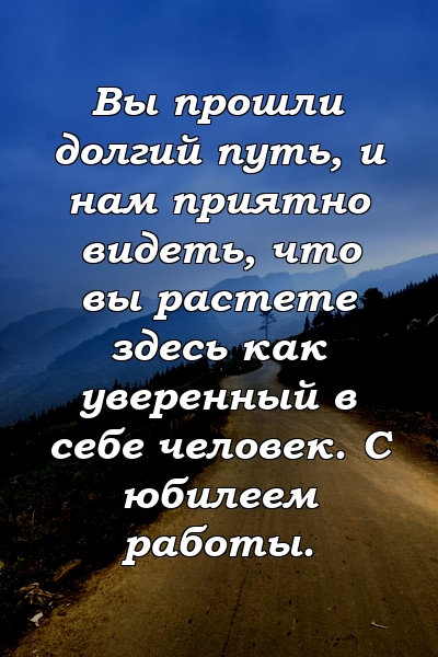 Вы прошли долгий путь, и нам приятно видеть, что вы растете здесь как уверенный в себе человек. С юбилеем работы.