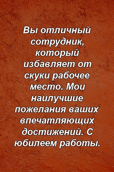 Вы отличный сотрудник, который избавляет от скуки рабочее место. Мои наилучшие пожелания ваших впечатляющих достижений. С юбилеем работы.