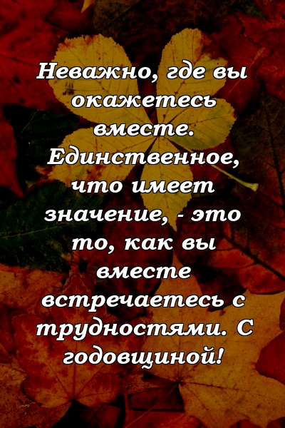 Неважно, где вы окажетесь вместе. Единственное, что имеет значение, - это то, как вы вместе встречаетесь с трудностями. С годовщиной!