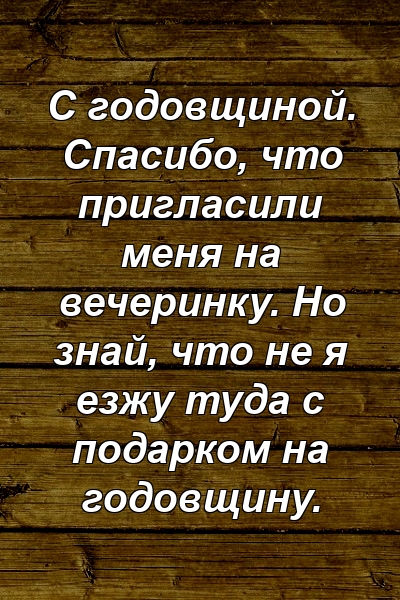 С годовщиной. Спасибо, что пригласили меня на вечеринку. Но знай, что не я езжу туда с подарком на годовщину.