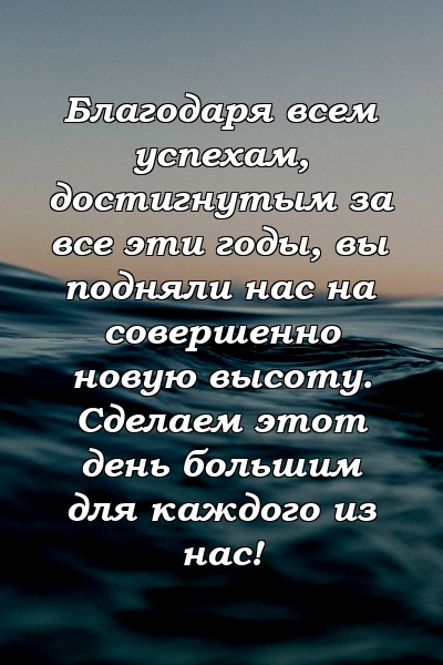 Благодаря всем успехам, достигнутым за все эти годы, вы подняли нас на совершенно новую высоту. Сделаем этот день большим для каждого из нас!