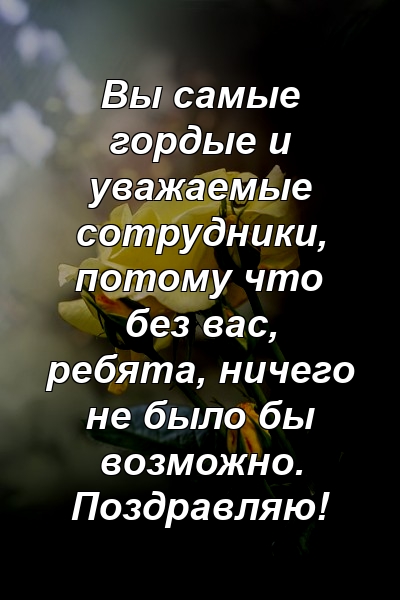 Вы самые гордые и уважаемые сотрудники, потому что без вас, ребята, ничего не было бы возможно. Поздравляю!