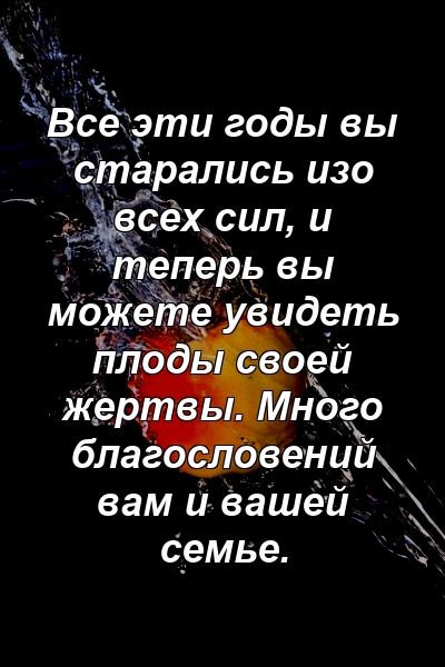 Все эти годы вы старались изо всех сил, и теперь вы можете увидеть плоды своей жертвы. Много благословений вам и вашей семье.