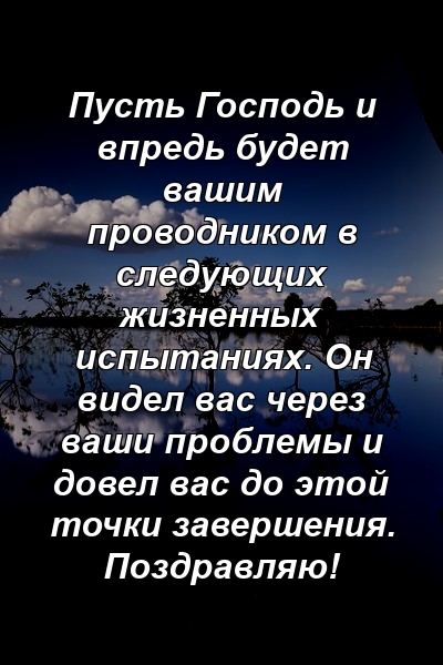 Пусть Господь и впредь будет вашим проводником в следующих жизненных испытаниях. Он видел вас через ваши проблемы и довел вас до этой точки завершения. Поздравляю!