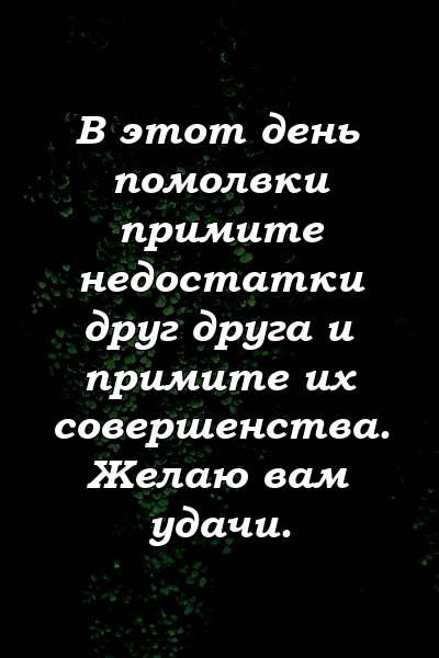 В этот день помолвки примите недостатки друг друга и примите их совершенства. Желаю вам удачи.