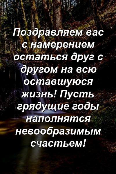 Поздравляем вас с намерением остаться друг с другом на всю оставшуюся жизнь! Пусть грядущие годы наполнятся невообразимым счастьем!