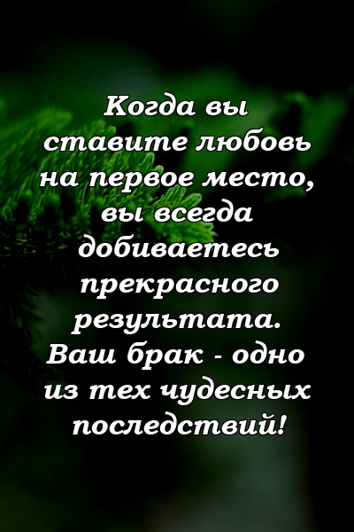 Когда вы ставите любовь на первое место, вы всегда добиваетесь прекрасного результата. Ваш брак - одно из тех чудесных последствий!