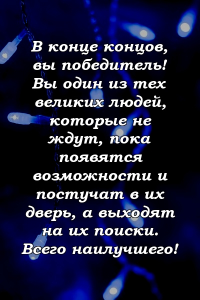 В конце концов, вы победитель! Вы один из тех великих людей, которые не ждут, пока появятся возможности и постучат в их дверь, а выходят на их поиски. Всего наилучшего!