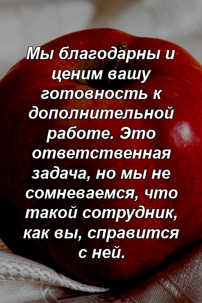 Мы благодарны и ценим вашу готовность к дополнительной работе. Это ответственная задача, но мы не сомневаемся, что такой сотрудник, как вы, справится с ней.