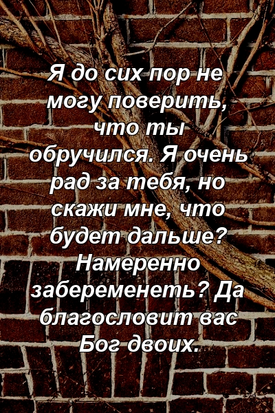 Я до сих пор не могу поверить, что ты обручился. Я очень рад за тебя, но скажи мне, что будет дальше? Намеренно забеременеть? Да благословит вас Бог двоих.