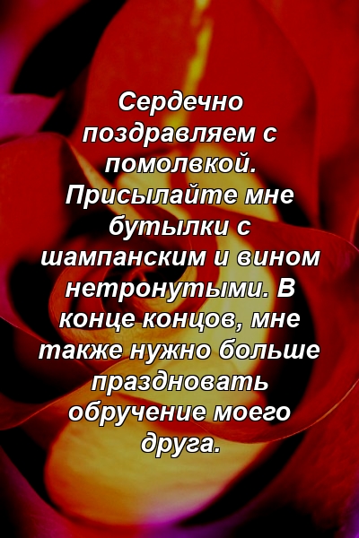 Сердечно поздравляем с помолвкой. Присылайте мне бутылки с шампанским и вином нетронутыми. В конце концов, мне также нужно больше праздновать обручение моего друга.